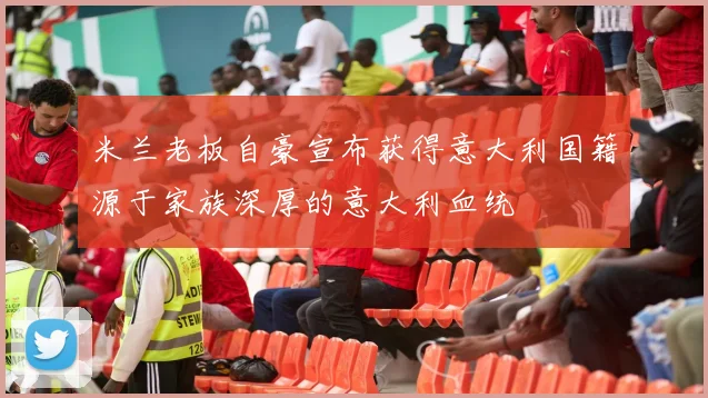 米兰老板自豪宣布获得意大利国籍源于家族深厚的意大利血统