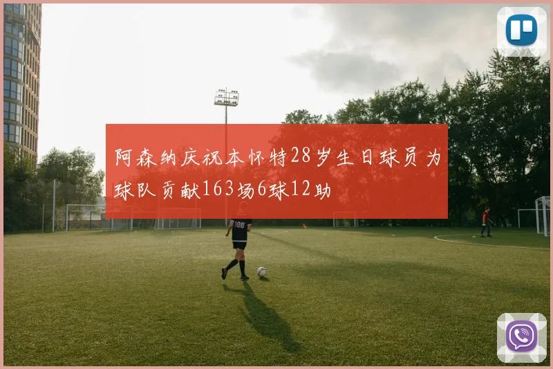 阿森纳庆祝本怀特28岁生日球员为球队贡献163场6球12助