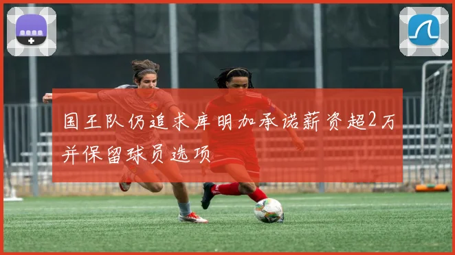 国王队仍追求库明加承诺薪资超2万并保留球员选项