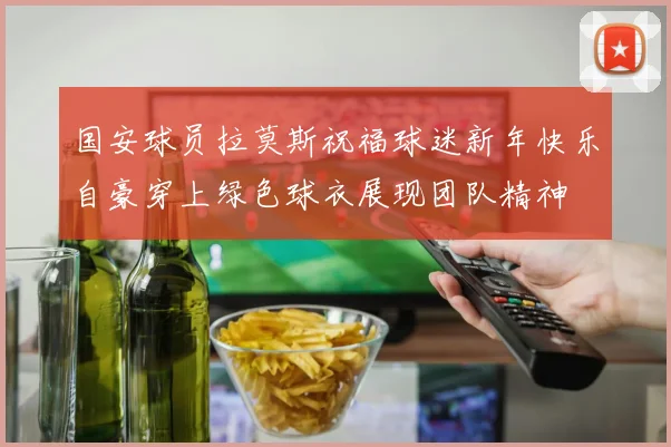 国安球员拉莫斯祝福球迷新年快乐自豪穿上绿色球衣展现团队精神