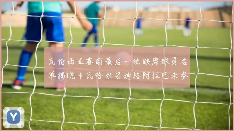 瓦伦西亚赛前最后一练缺席球员名单揭晓卡瓦哈尔吕迪格阿拉巴未参与训练