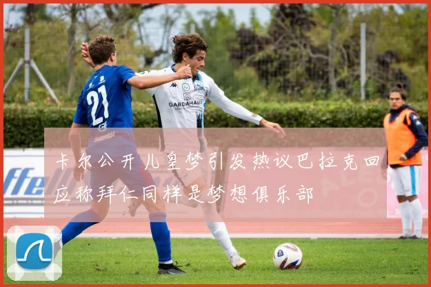 卡尔公开儿皇梦引发热议巴拉克回应称拜仁同样是梦想俱乐部