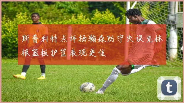 斯普利特点评杨瀚森防守失误克林根篮板护筐表现更佳