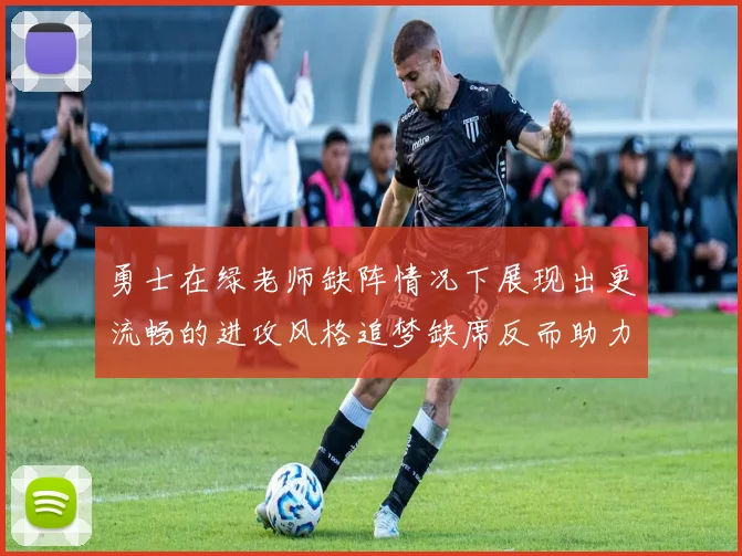 勇士在绿老师缺阵情况下展现出更流畅的进攻风格追梦缺席反而助力球队表现提升