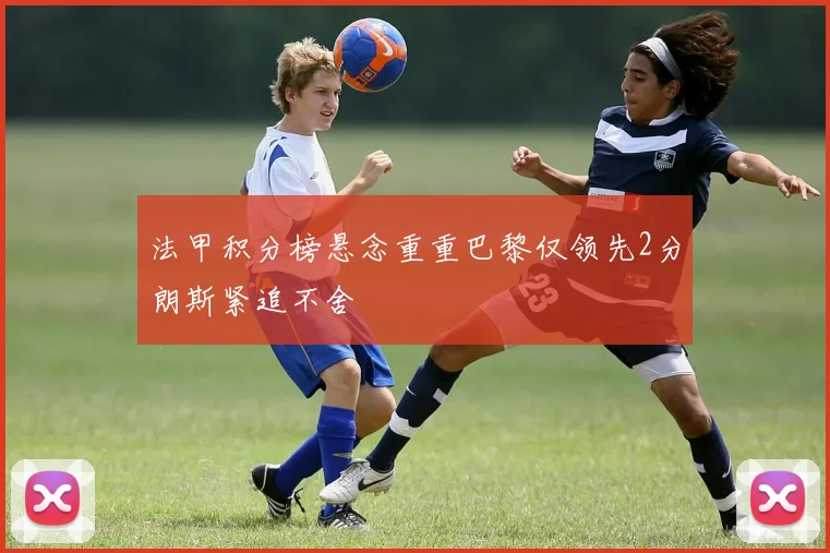 法甲积分榜悬念重重巴黎仅领先2分朗斯紧追不舍