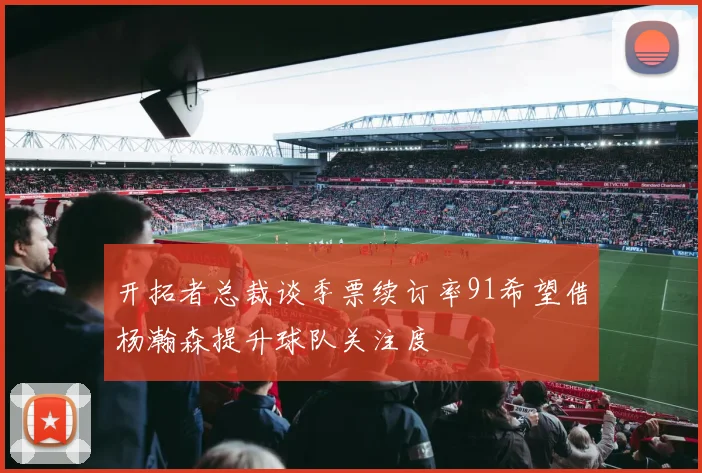 开拓者总裁谈季票续订率91希望借杨瀚森提升球队关注度