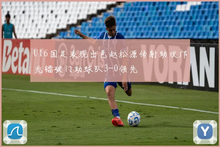 U16国足表现出色赵松源传射助攻邝兆镭破门助球队3-0领先