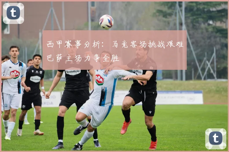 西甲赛事分析：马竞客场挑战艰难巴萨主场力争全胜