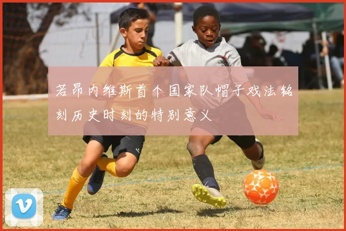 若昂内维斯首个国家队帽子戏法铭刻历史时刻的特别意义