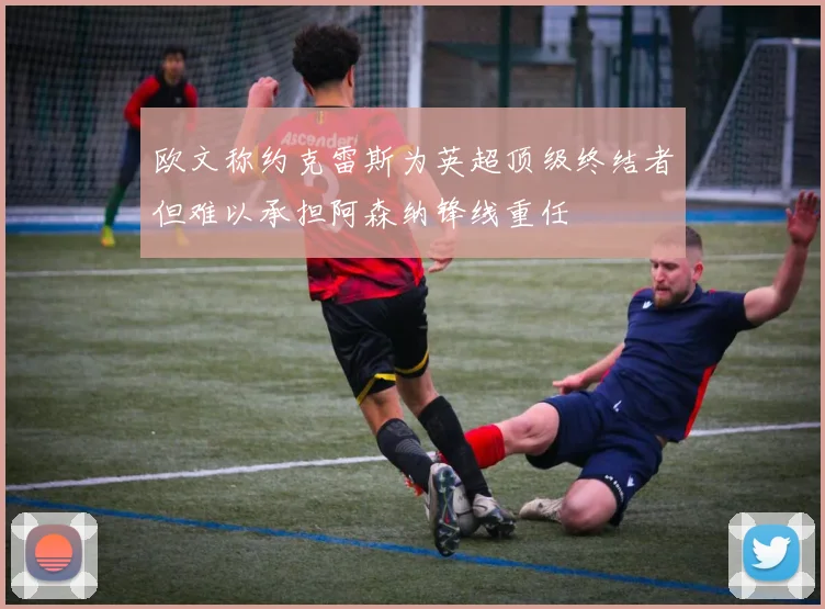 欧文称约克雷斯为英超顶级终结者但难以承担阿森纳锋线重任