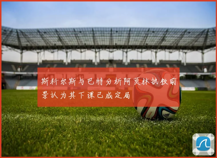斯科尔斯与巴特分析阿莫林执教前景认为其下课已成定局