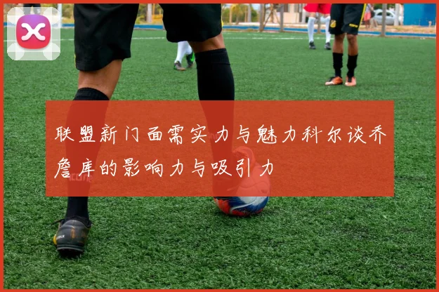 联盟新门面需实力与魅力科尔谈乔詹库的影响力与吸引力