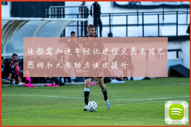 快船需加速年轻化进程交易老将巴图姆和大洛助力快攻提升