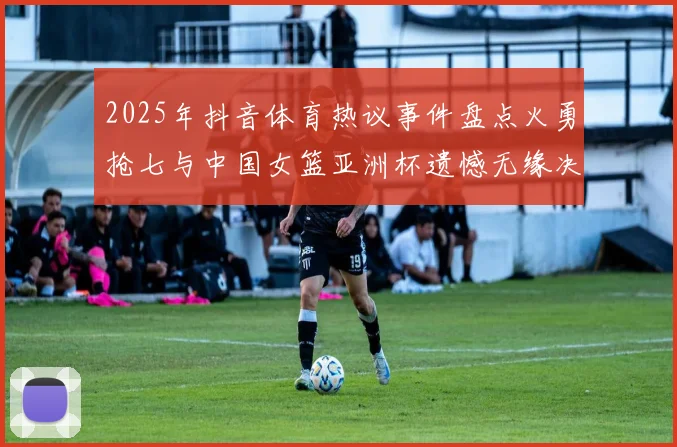 2025年抖音体育热议事件盘点火勇抢七与中国女篮亚洲杯遗憾无缘决赛