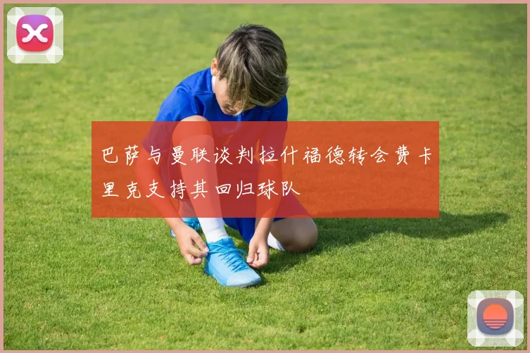 巴萨与曼联谈判拉什福德转会费卡里克支持其回归球队