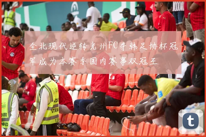 全北现代逆转光州FC夺韩足协杯冠军成为本赛季国内赛事双冠王