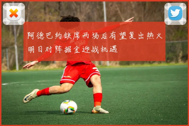 阿德巴约缺席两场后有望复出热火明日对阵掘金迎战机遇